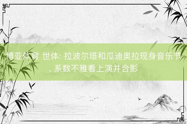 博亚体育 世体: 拉波尔塔和瓜迪奥拉现身音乐节， 系数不雅看上演并合影