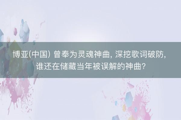 博亚(中国) 曾奉为灵魂神曲， 深挖歌词破防， 谁还在储藏当年被误解的神曲?
