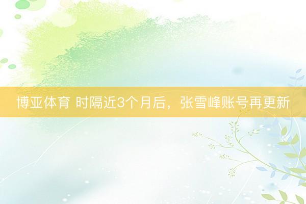 博亚体育 时隔近3个月后，张雪峰账号再更新