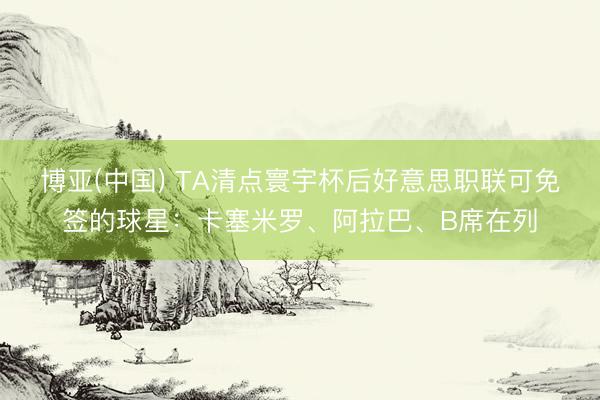 博亚(中国) TA清点寰宇杯后好意思职联可免签的球星：卡塞米罗、阿拉巴、B席在列