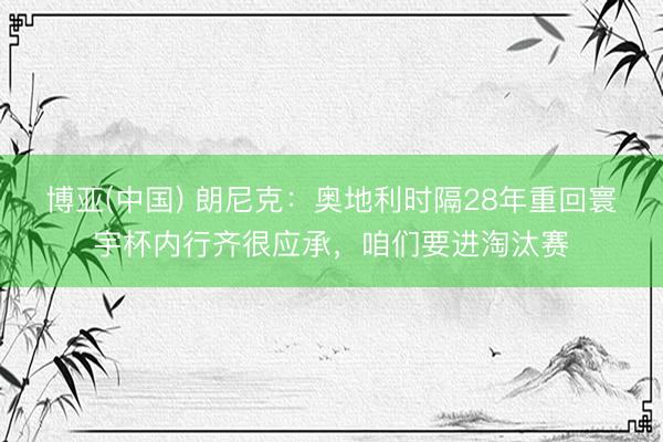 博亚(中国) 朗尼克:奥地利时隔28年重回寰宇杯内行齐很应承,咱们要进淘汰赛