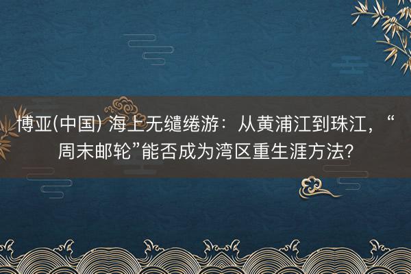 博亚(中国) 海上无缱绻游：从黄浦江到珠江，“周末邮轮”能否成为湾区重生涯方法？