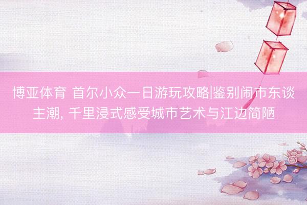 博亚体育 首尔小众一日游玩攻略|鉴别闹市东谈主潮， 千里浸式感受城市艺术与江边简陋