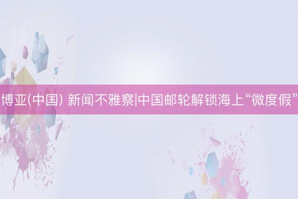 博亚(中国) 新闻不雅察|中国邮轮解锁海上“微度假”