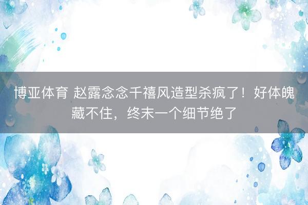 博亚体育 赵露念念千禧风造型杀疯了！好体魄藏不住，终末一个细节绝了