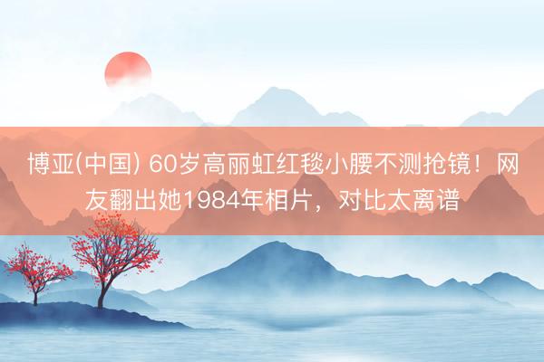 博亚(中国) 60岁高丽虹红毯小腰不测抢镜！网友翻出她1984年相片，对比太离谱