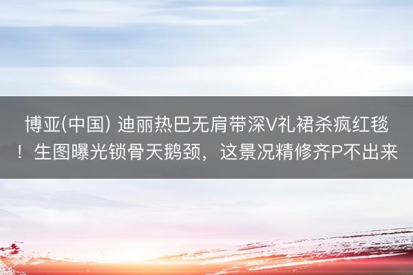 博亚(中国) 迪丽热巴无肩带深V礼裙杀疯红毯！生图曝光锁骨天鹅颈，这景况精修齐P不出来