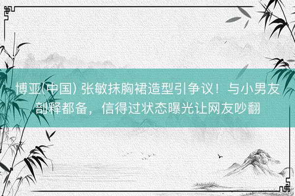 博亚(中国) 张敏抹胸裙造型引争议！与小男友剖释都备，信得过状态曝光让网友吵翻