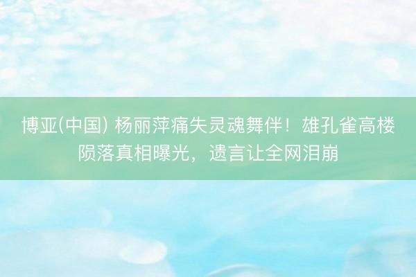 博亚(中国) 杨丽萍痛失灵魂舞伴!雄孔雀高楼陨落真相曝光,遗言让全网泪崩