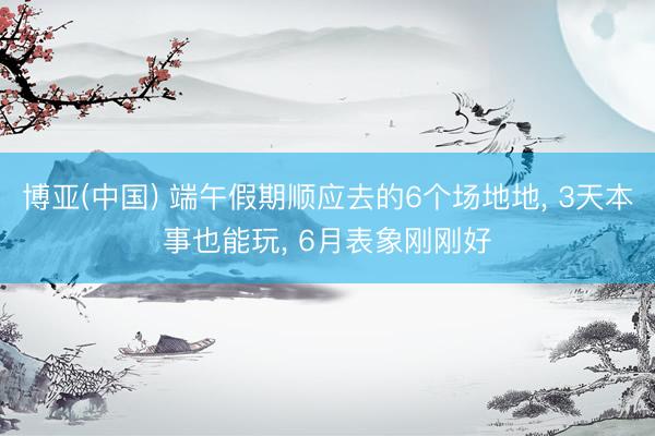 博亚(中国) 端午假期顺应去的6个场地地， 3天本事也能玩， 6月表象刚刚好