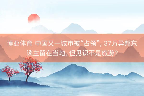 博亚体育 中国又一城市被“占领”， 37万异邦东谈主留在当地， 但见识不是旅游?