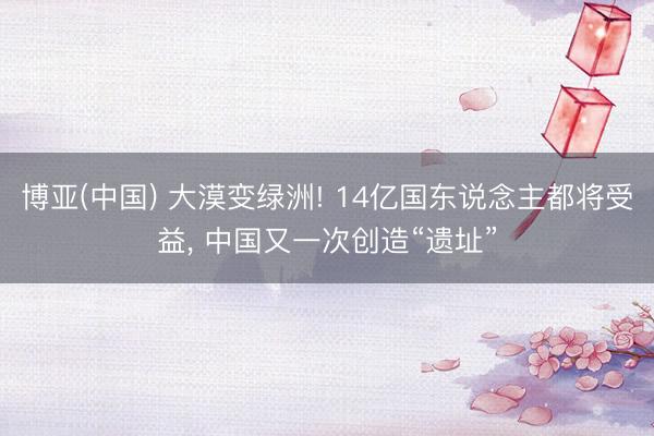 博亚(中国) 大漠变绿洲! 14亿国东说念主都将受益， 中国又一次创造“遗址”