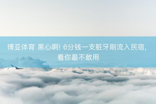 博亚体育 黑心啊! 6分钱一支脏牙刷流入民宿， 看你最不敢用