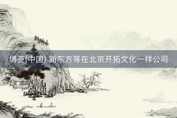 博亚(中国) 新东方等在北京开拓文化一样公司