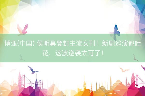 博亚(中国) 侯明昊登封主流女刊！新剧巡演都吐花，这波逆袭太可了！