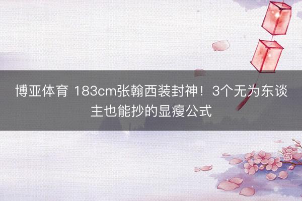 博亚体育 183cm张翰西装封神！3个无为东谈主也能抄的显瘦公式