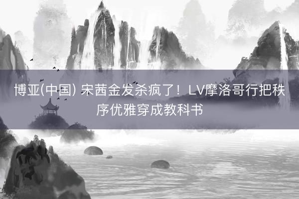 博亚(中国) 宋茜金发杀疯了！LV摩洛哥行把秩序优雅穿成教科书