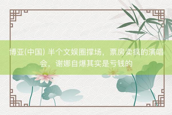 博亚(中国) 半个文娱圈撑场，票房卖疯的演唱会，谢娜自爆其实是亏钱的