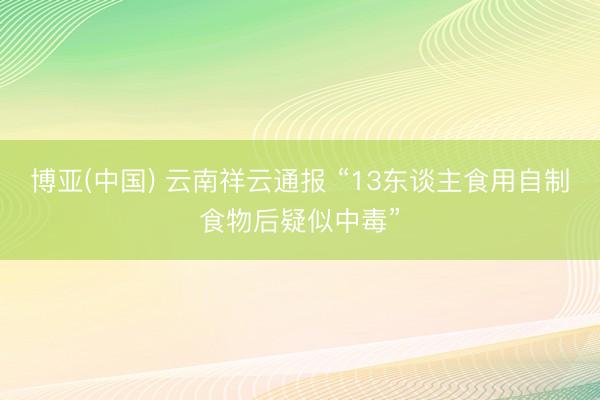 博亚(中国) 云南祥云通报 “13东谈主食用自制食物后疑似中毒”