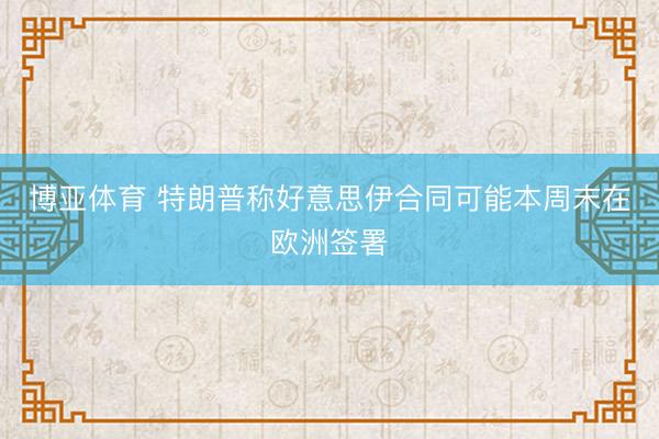 博亚体育 特朗普称好意思伊合同可能本周末在欧洲签署