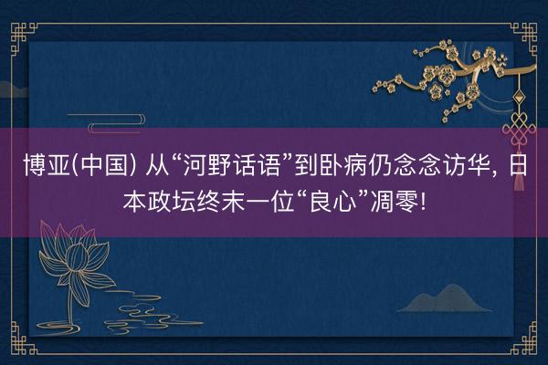 博亚(中国) 从“河野话语”到卧病仍念念访华， 日本政坛终末一位“良心”凋零!