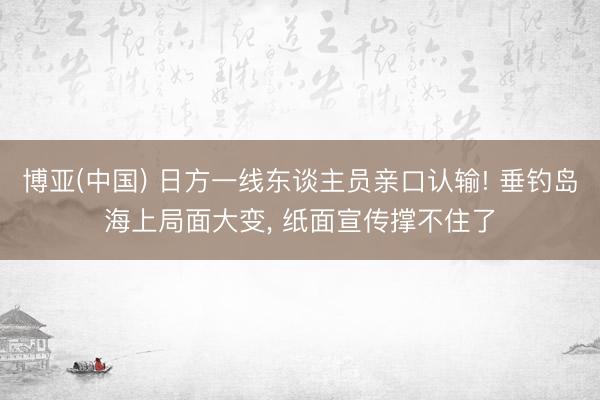 博亚(中国) 日方一线东谈主员亲口认输! 垂钓岛海上局面大变， 纸面宣传撑不住了