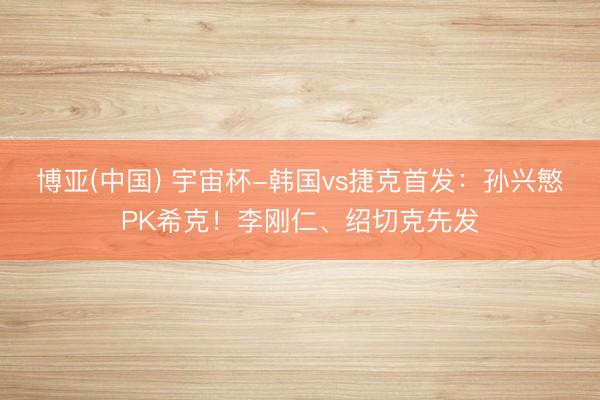 博亚(中国) 宇宙杯-韩国vs捷克首发：孙兴慜PK希克！李刚仁、绍切克先发