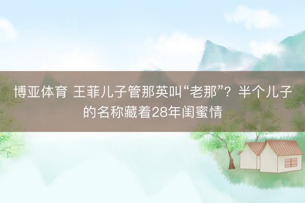 博亚体育 王菲儿子管那英叫“老那”?半个儿子的名称藏着28年闺蜜情