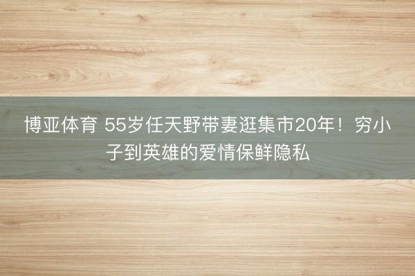 博亚体育 55岁任天野带妻逛集市20年！穷小子到英雄的爱情保鲜隐私