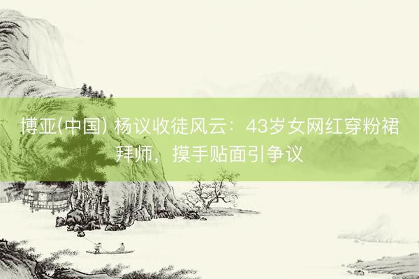 博亚(中国) 杨议收徒风云：43岁女网红穿粉裙拜师，摸手贴面引争议