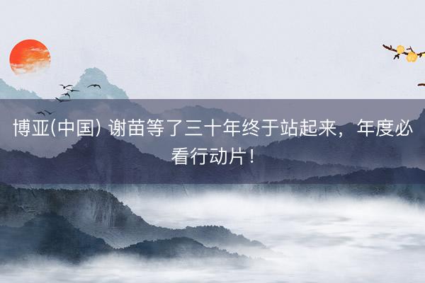 博亚(中国) 谢苗等了三十年终于站起来，年度必看行动片！