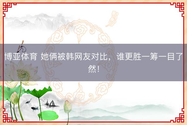 博亚体育 她俩被韩网友对比，谁更胜一筹一目了然！