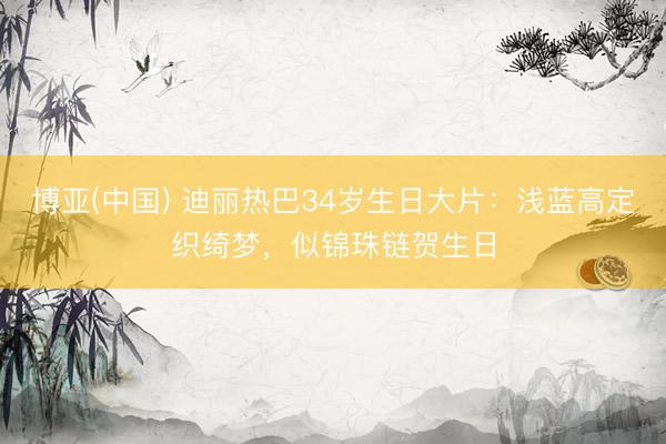 博亚(中国) 迪丽热巴34岁生日大片：浅蓝高定织绮梦，似锦珠链贺生日