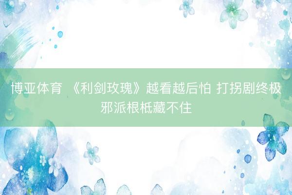 博亚体育 《利剑玫瑰》越看越后怕 打拐剧终极邪派根柢藏不住