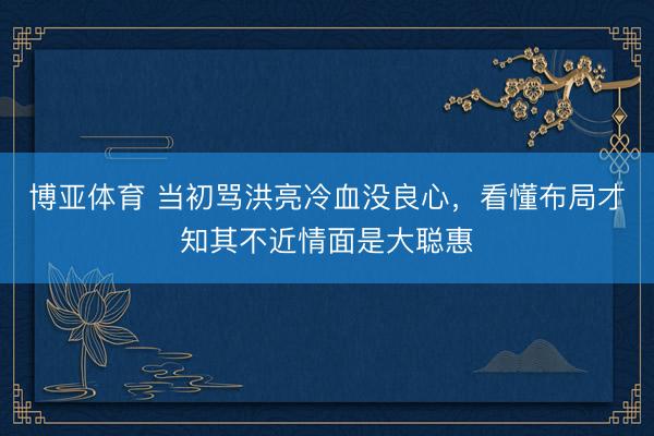 博亚体育 当初骂洪亮冷血没良心，看懂布局才知其不近情面是大聪惠