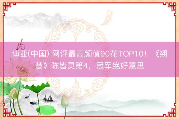 博亚(中国) 网评最高颜值90花TOP10！《翘楚》陈皆灵第4，冠军绝好意思
