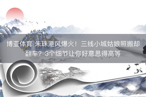 博亚体育 朱珠港风爆火！三线小城姑娘照搬却翻车？3个细节让你好意思得高等