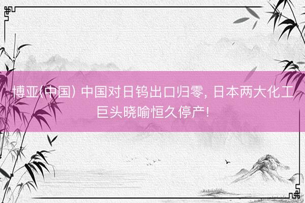 博亚(中国) 中国对日钨出口归零， 日本两大化工巨头晓喻恒久停产!