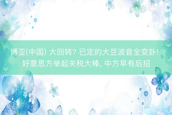 博亚(中国) 大回转? 已定的大豆波音全变卦! 好意思方举起关税大棒， 中方早有后招