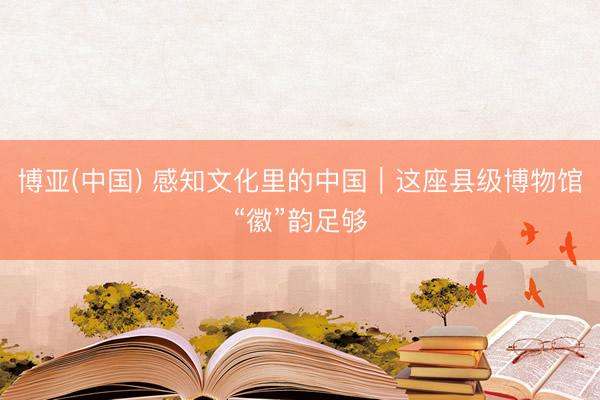 博亚(中国) 感知文化里的中国｜这座县级博物馆“徽”韵足够