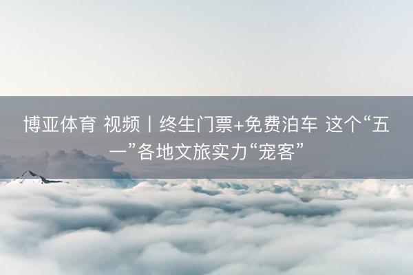 博亚体育 视频丨终生门票+免费泊车 这个“五一”各地文旅实力“宠客”