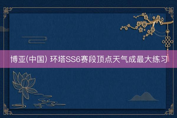 博亚(中国) 环塔SS6赛段顶点天气成最大练习