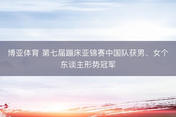 博亚体育 第七届蹦床亚锦赛中国队获男、女个东谈主形势冠军