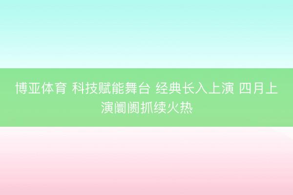 博亚体育 科技赋能舞台 经典长入上演 四月上演阛阓抓续火热