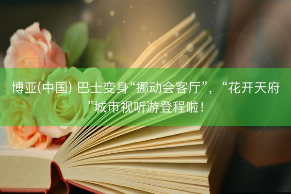 博亚(中国) 巴士变身“挪动会客厅”，“花开天府”城市视听游登程啦！