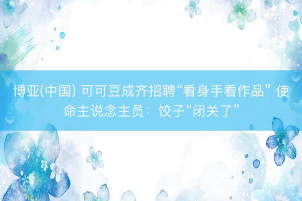博亚(中国) 可可豆成齐招聘“看身手看作品” 使命主说念主员：饺子“闭关了”