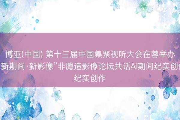 博亚(中国) 第十三届中国集聚视听大会在蓉举办 “新期间·新影像”非臆造影像论坛共话AI期间纪实创作