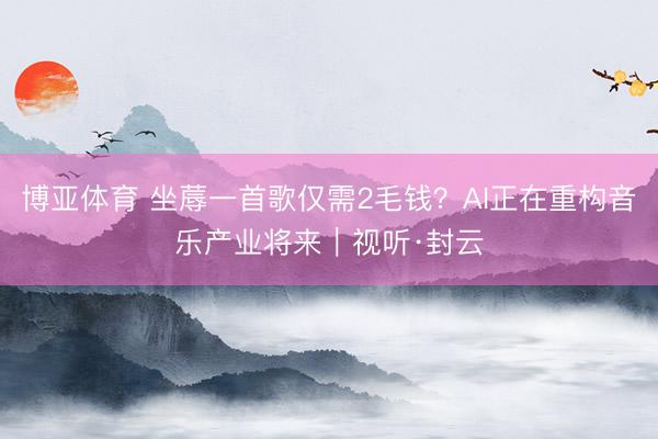 博亚体育 坐蓐一首歌仅需2毛钱？AI正在重构音乐产业将来｜视听·封云