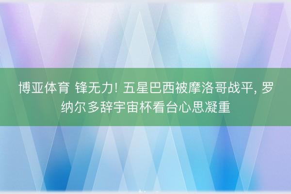 博亚体育 锋无力! 五星巴西被摩洛哥战平， 罗纳尔多辞宇宙杯看台心思凝重