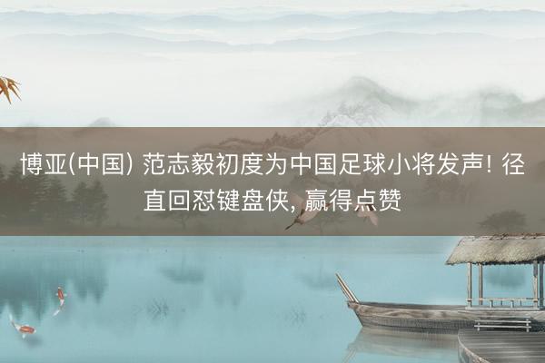 博亚(中国) 范志毅初度为中国足球小将发声! 径直回怼键盘侠， 赢得点赞